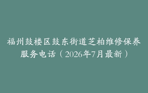 福州鼓楼区鼓东街道芝柏维修保养服务电话（2026年7月最新）