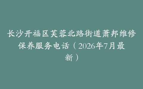 长沙开福区芙蓉北路街道萧邦维修保养服务电话（2026年7月最新）