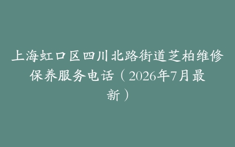 上海虹口区四川北路街道芝柏维修保养服务电话（2026年7月最新）