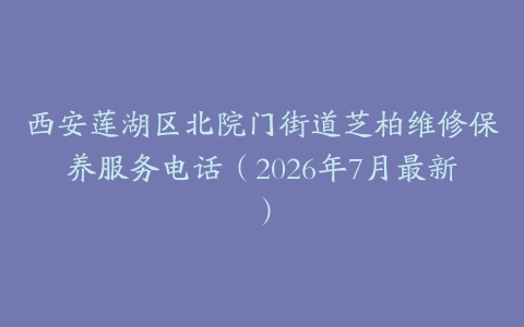 西安莲湖区北院门街道芝柏维修保养服务电话（2026年7月最新）
