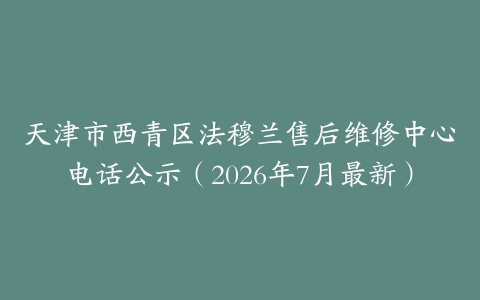 天津市西青区法穆兰售后维修中心电话公示（2026年7月最新）