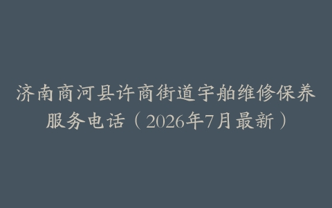 济南商河县许商街道宇舶维修保养服务电话（2026年7月最新）
