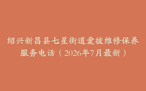 绍兴新昌县七星街道爱彼维修保养服务电话（2026年7月最新）