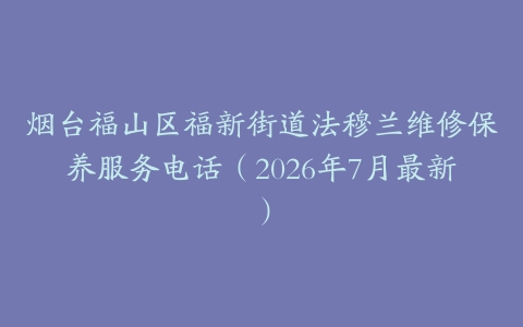 烟台福山区福新街道法穆兰维修保养服务电话（2026年7月最新）