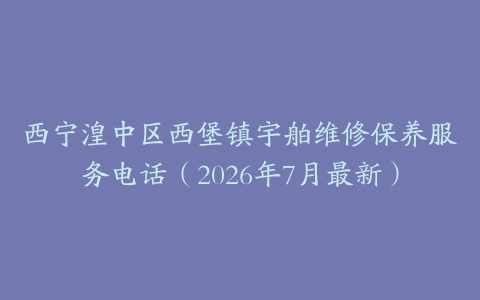 西宁湟中区西堡镇宇舶维修保养服务电话（2026年7月最新）