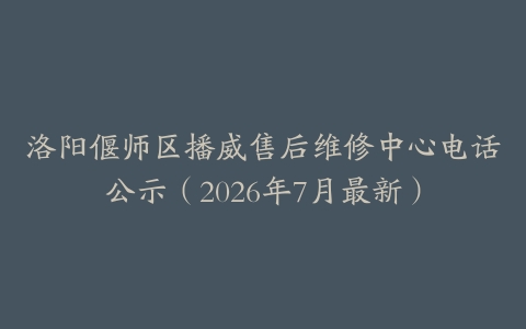 洛阳偃师区播威售后维修中心电话公示（2026年7月最新）