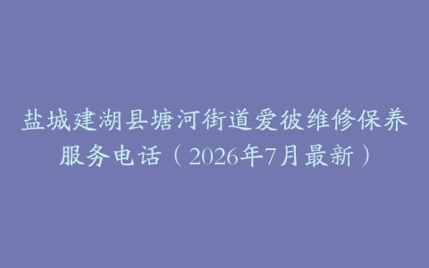 盐城建湖县塘河街道爱彼维修保养服务电话（2026年7月最新）