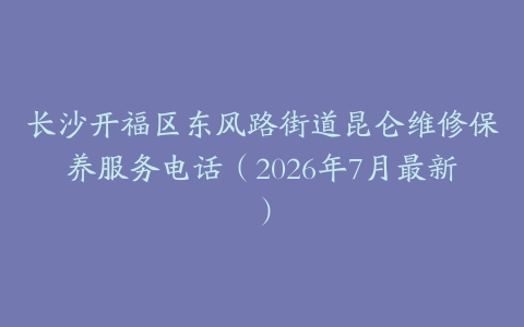 长沙开福区东风路街道昆仑维修保养服务电话（2026年7月最新）