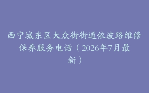 西宁城东区大众街街道依波路维修保养服务电话(2026年7月最新)