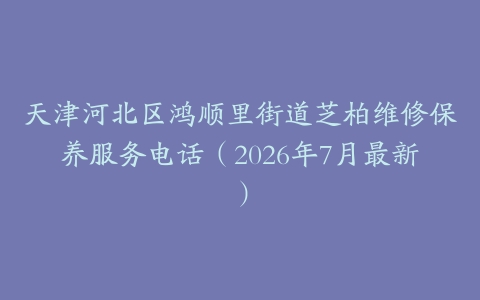 天津河北区鸿顺里街道芝柏维修保养服务电话（2026年7月最新）