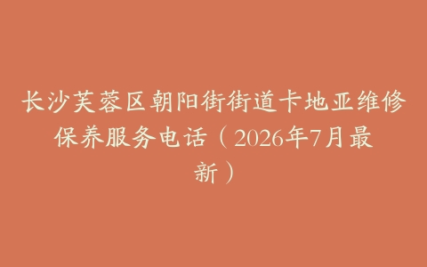 长沙芙蓉区朝阳街街道卡地亚维修保养服务电话（2026年7月最新）