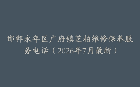 邯郸永年区广府镇芝柏维修保养服务电话（2026年7月最新）
