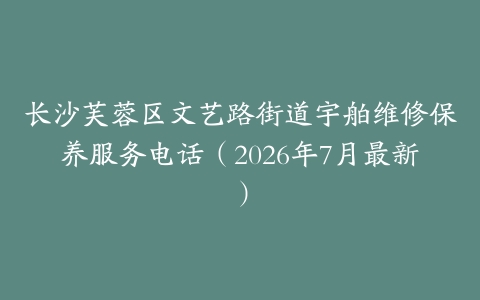 长沙芙蓉区文艺路街道宇舶维修保养服务电话（2026年7月最新）