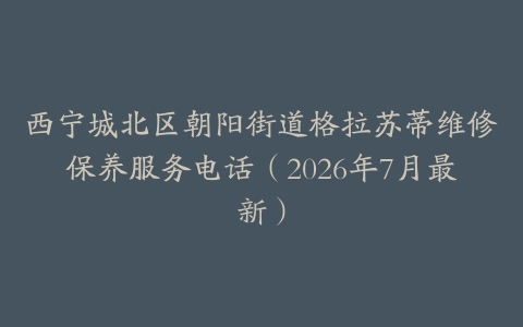 西宁城北区朝阳街道格拉苏蒂维修保养服务电话（2026年7月最新）