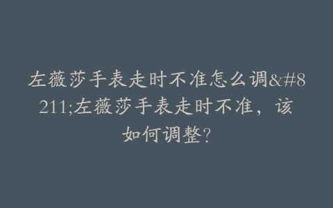 左薇莎手表走时不准怎么调–左薇莎手表走时不准，该如何调整？