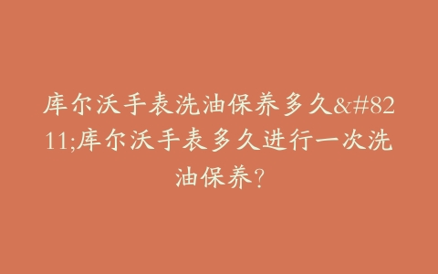 库尔沃手表洗油保养多久–库尔沃手表多久进行一次洗油保养？