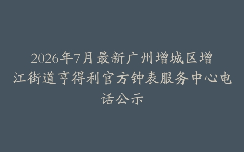 2026年7月最新广州增城区增江街道亨得利官方钟表服务中心电话公示