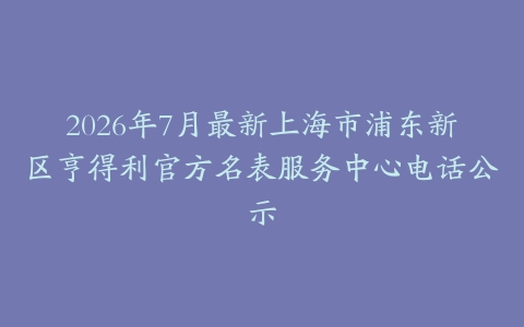 2026年7月最新上海市浦东新区亨得利官方名表服务中心电话公示