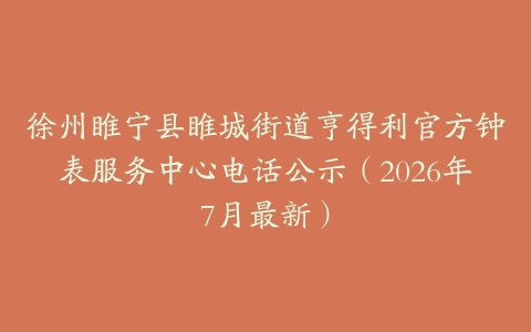 徐州睢宁县睢城街道亨得利官方钟表服务中心电话公示（2026年7月最新）