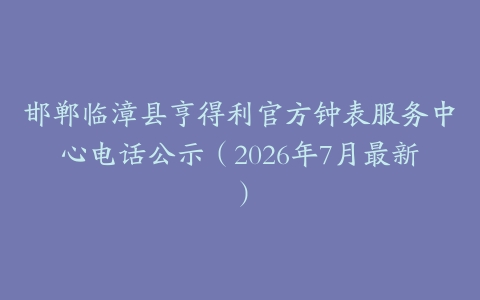 邯郸临漳县亨得利官方钟表服务中心电话公示（2026年7月最新）