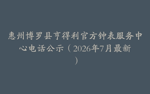 惠州博罗县亨得利官方钟表服务中心电话公示（2026年7月最新）