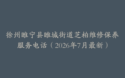 徐州睢宁县睢城街道芝柏维修保养服务电话（2026年7月最新）