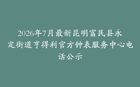 2026年7月最新昆明富民县永定街道亨得利官方钟表服务中心电话公示