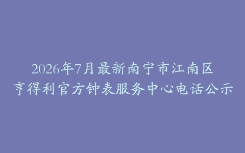 2026年7月最新南宁市江南区亨得利官方钟表服务中心电话公示