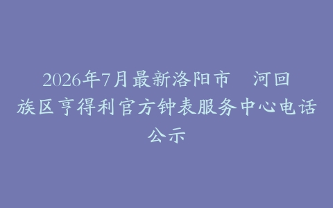 2026年7月最新洛阳市瀍河回族区亨得利官方钟表服务中心电话公示