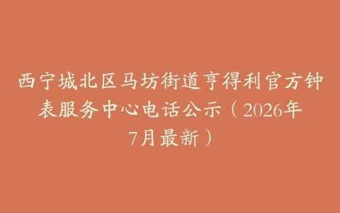 西宁城北区马坊街道亨得利官方钟表服务中心电话公示（2026年7月最新）