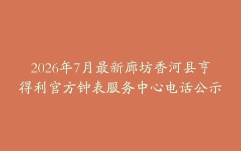 2026年7月最新廊坊香河县亨得利官方钟表服务中心电话公示