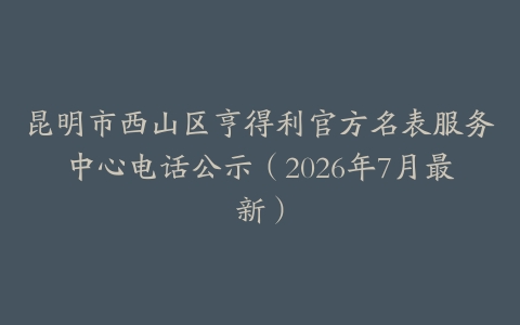 昆明市西山区亨得利官方名表服务中心电话公示（2026年7月最新）