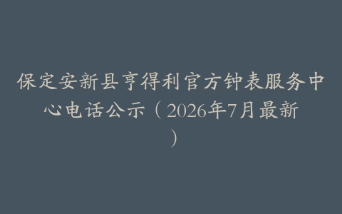 保定安新县亨得利官方钟表服务中心电话公示（2026年7月最新）
