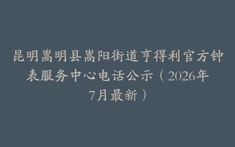 昆明嵩明县嵩阳街道亨得利官方钟表服务中心电话公示（2026年7月最新）
