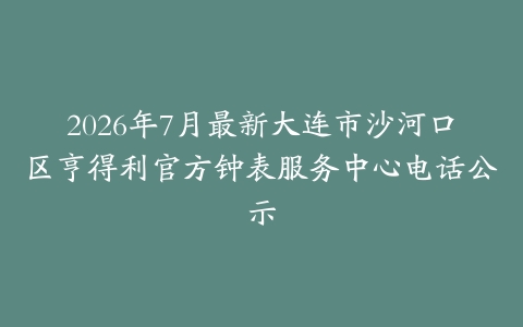 2026年7月最新大连市沙河口区亨得利官方钟表服务中心电话公示