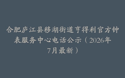 合肥庐江县移湖街道亨得利官方钟表服务中心电话公示（2026年7月最新）