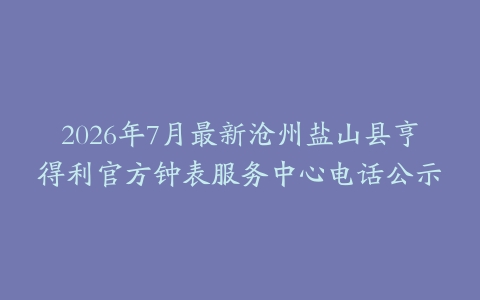 2026年7月最新沧州盐山县亨得利官方钟表服务中心电话公示