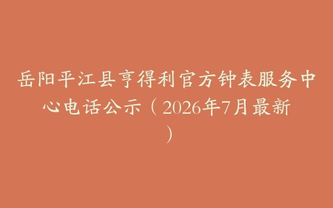 岳阳平江县亨得利官方钟表服务中心电话公示（2026年7月最新）