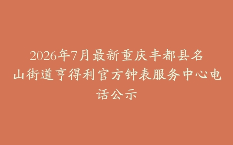 2026年7月最新重庆丰都县名山街道亨得利官方钟表服务中心电话公示
