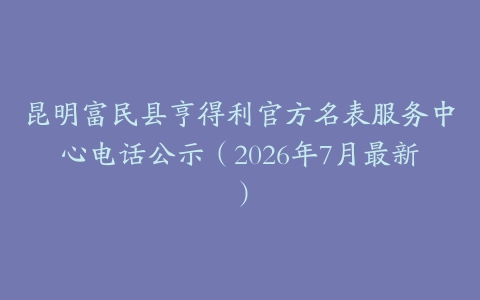 昆明富民县亨得利官方名表服务中心电话公示（2026年7月最新）