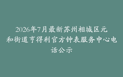2026年7月最新苏州相城区元和街道亨得利官方钟表服务中心电话公示