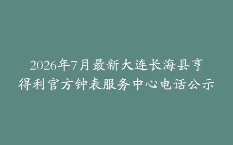 2026年7月最新大连长海县亨得利官方钟表服务中心电话公示