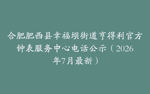 合肥肥西县幸福坝街道亨得利官方钟表服务中心电话公示（2026年7月最新）