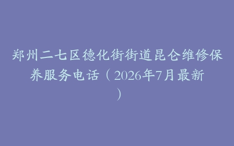 郑州二七区德化街街道昆仑维修保养服务电话（2026年7月最新）