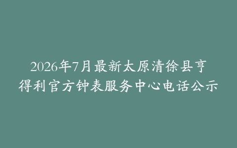 2026年7月最新太原清徐县亨得利官方钟表服务中心电话公示