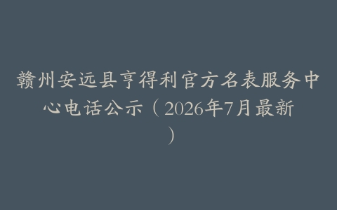 赣州安远县亨得利官方名表服务中心电话公示（2026年7月最新）