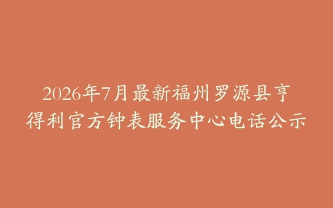 2026年7月最新福州罗源县亨得利官方钟表服务中心电话公示