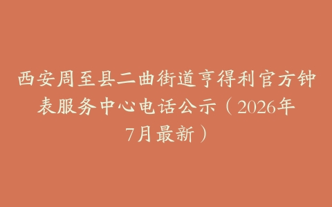 西安周至县二曲街道亨得利官方钟表服务中心电话公示（2026年7月最新）