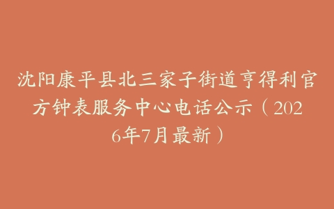 沈阳康平县北三家子街道亨得利官方钟表服务中心电话公示（2026年7月最新）