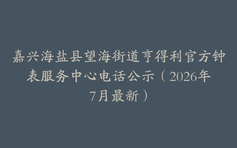 嘉兴海盐县望海街道亨得利官方钟表服务中心电话公示（2026年7月最新）